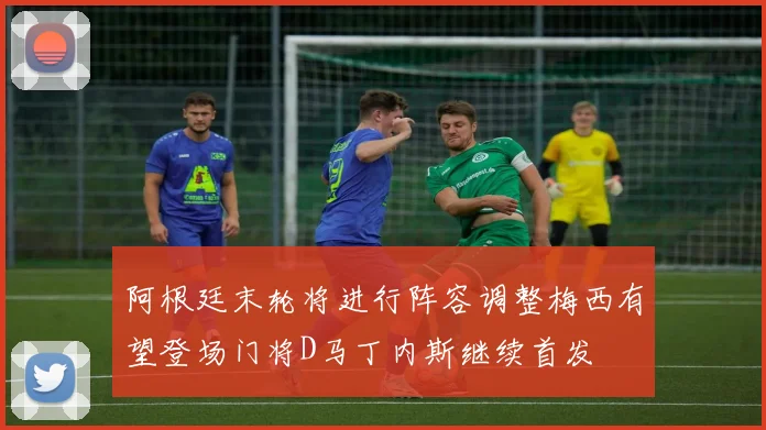 阿根廷末轮将进行阵容调整梅西有望登场门将D马丁内斯继续首发