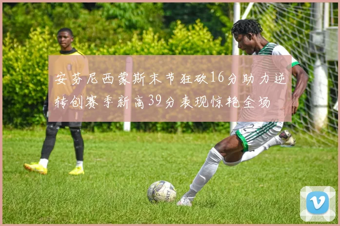 安芬尼西蒙斯末节狂砍16分助力逆转创赛季新高39分表现惊艳全场