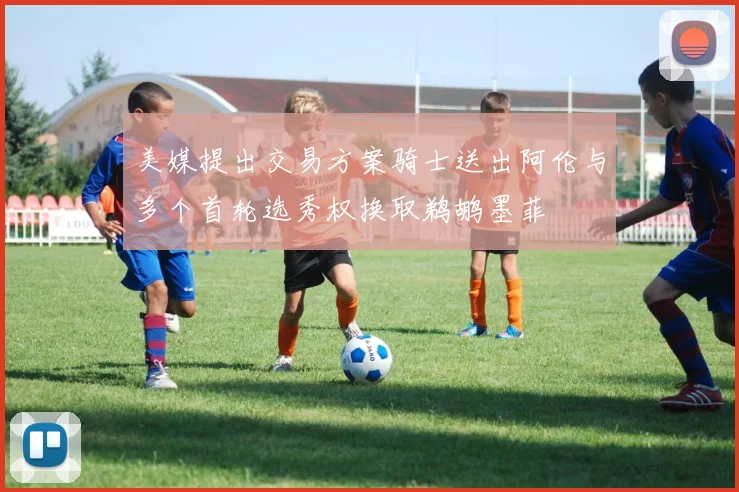 美媒提出交易方案骑士送出阿伦与多个首轮选秀权换取鹈鹕墨菲