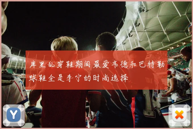库里乱穿鞋期间最爱韦德和巴特勒球鞋全是李宁的时尚选择
