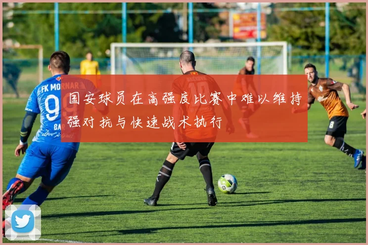 国安球员在高强度比赛中难以维持强对抗与快速战术执行