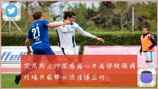 突尼斯主帅深感痛心开局惨败强调对瑞典前锋必须谨慎应对