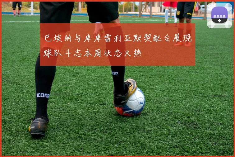 巴埃纳与库库雷利亚默契配合展现球队斗志本周状态火热