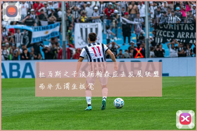 杜马斯之子谈杨瀚森应去发展联盟而非无谓坐板凳
