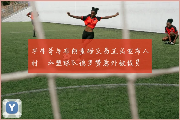 字母哥与布朗重磅交易正式宣布八村塁加盟球队德罗赞意外被裁员