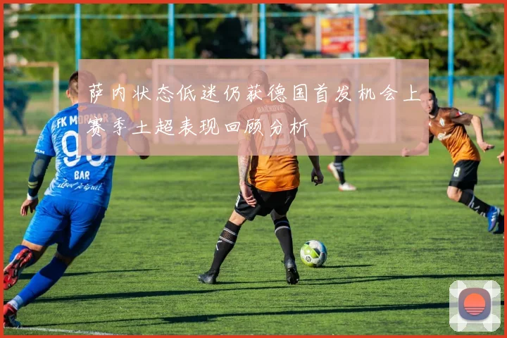 萨内状态低迷仍获德国首发机会上赛季土超表现回顾分析