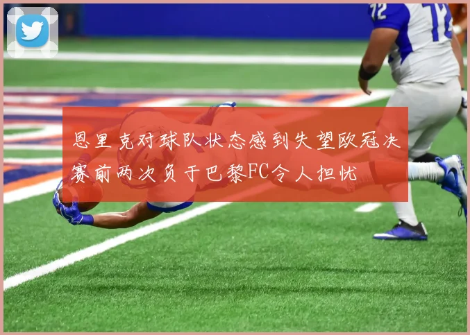 恩里克对球队状态感到失望欧冠决赛前两次负于巴黎FC令人担忧
