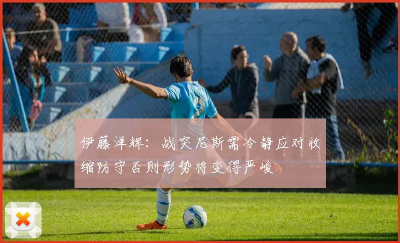 伊藤洋辉：战突尼斯需冷静应对收缩防守否则形势将变得严峻