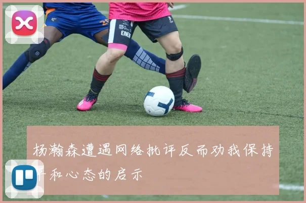 杨瀚森遭遇网络批评反而劝我保持平和心态的启示