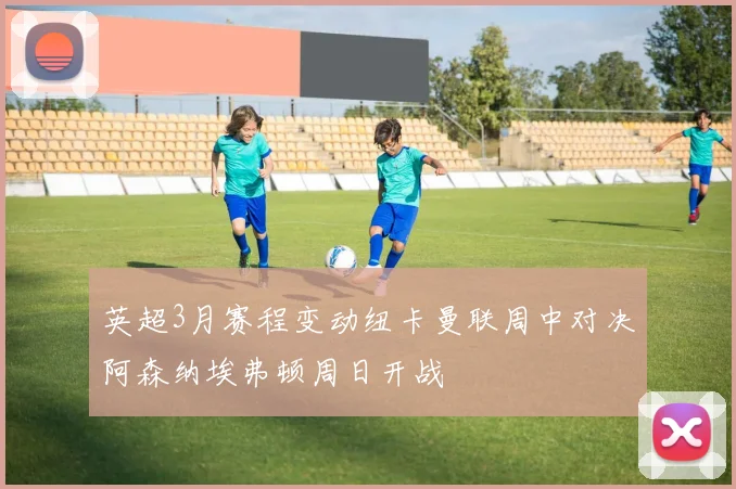 英超3月赛程变动纽卡曼联周中对决阿森纳埃弗顿周日开战