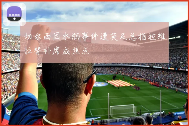 切尔西因水瓶事件遭英足总指控维拉替补席成焦点