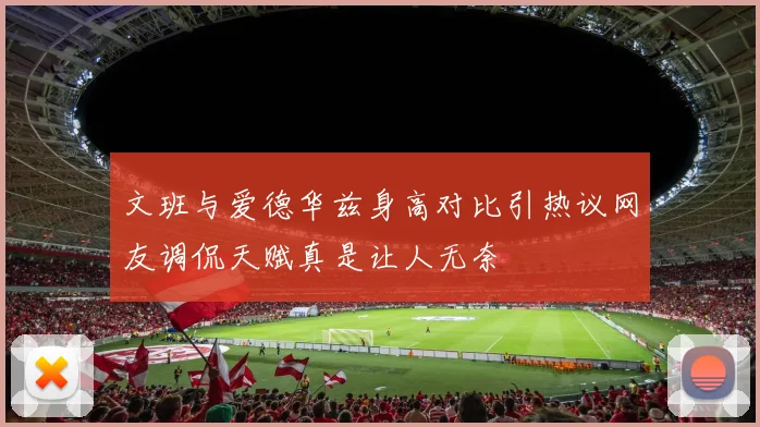 文班与爱德华兹身高对比引热议网友调侃天赋真是让人无奈