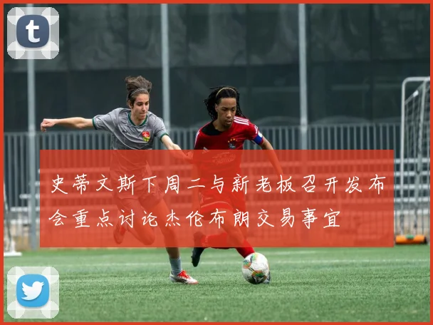 史蒂文斯下周二与新老板召开发布会重点讨论杰伦布朗交易事宜