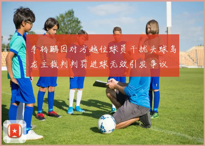 李钧鹏因对方越位球员干扰头球乌龙主裁判判罚进球无效引发争议