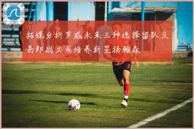 拓媒分析罗威未来三种选择留队交易即战力或培养新星杨瀚森