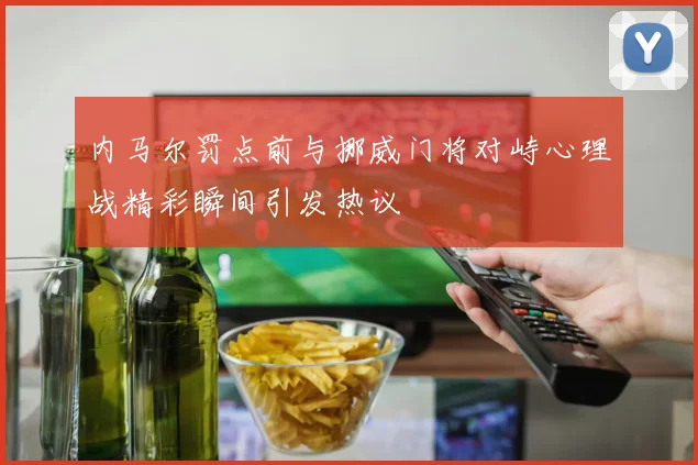 内马尔罚点前与挪威门将对峙心理战精彩瞬间引发热议