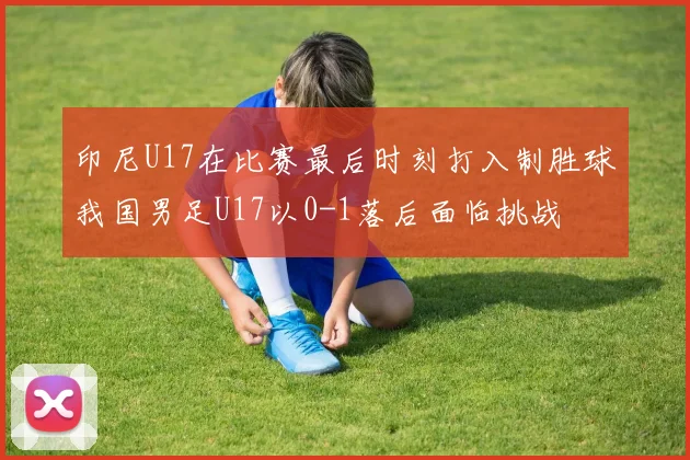 印尼U17在比赛最后时刻打入制胜球我国男足U17以0-1落后面临挑战
