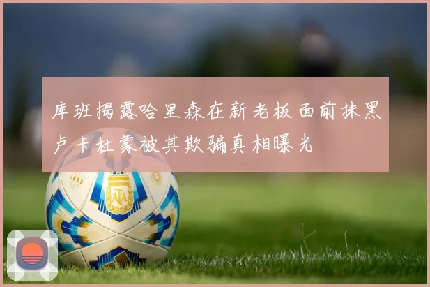 库班揭露哈里森在新老板面前抹黑卢卡杜蒙被其欺骗真相曝光