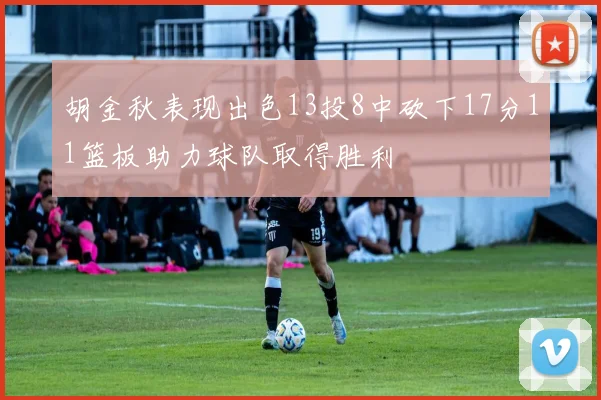 胡金秋表现出色13投8中砍下17分11篮板助力球队取得胜利