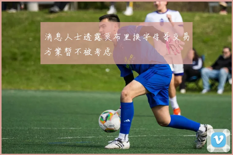 消息人士透露莫布里换字母哥交易方案暂不被考虑