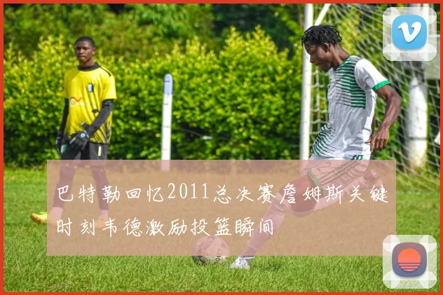 巴特勒回忆2011总决赛詹姆斯关键时刻韦德激励投篮瞬间