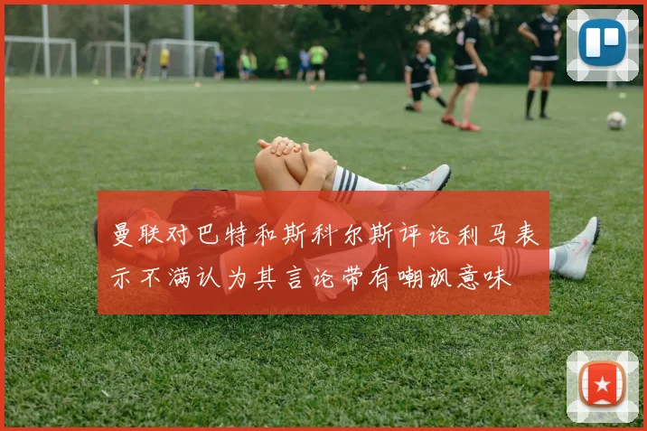 曼联对巴特和斯科尔斯评论利马表示不满认为其言论带有嘲讽意味