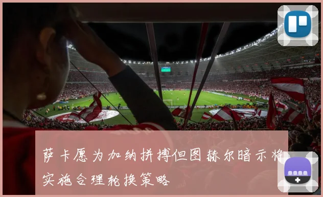 萨卡愿为加纳拼搏但图赫尔暗示将实施合理轮换策略