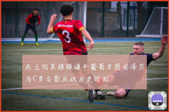 民主刚果顽强逼平葡萄牙图安泽贝与C罗合影庆祝历史时刻