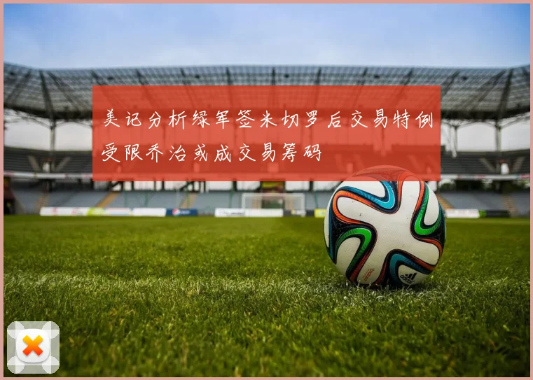 美记分析绿军签米切罗后交易特例受限乔治或成交易筹码